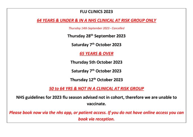 64 YEARS & UNDER & IN A NHS CLINICAL AT RISK GROUP ONLY Thursday 14th September 2023 - Cancelled Thursday 28th September 2023 Saturday 7th October 2023 65 YEARS & OVER Thursday 5th October 2023 Saturday 7th October 2023 Thursday 12th October 2023 50 to 64 YRS & NOT IN A CLINICAL AT RISK GROUP NHS guidelines for 2023 flu season advised not in cohort, therefore we are unable to vaccinate. Please book now via the nhs app, or patient access. If you do not have online access you can book via reception.