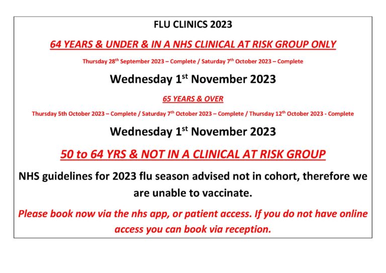 FLU CLINICS 2023 64 YEARS & UNDER & IN A NHS CLINICAL AT RISK GROUP ONLY Thursday 28th September 2023 – Complete / Saturday 7th October 2023 – Complete Wednesday 1st November 2023 65 YEARS & OVER Thursday 5th October 2023 – Complete / Saturday 7th October 2023 – Complete / Thursday 12th October 2023 - Complete Wednesday 1st November 2023 50 to 64 YRS & NOT IN A CLINICAL AT RISK GROUP NHS guidelines for 2023 flu season advised not in cohort, therefore we are unable to vaccinate. Please book now via the nhs app, or patient access. If you do not have online access you can book via reception.